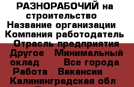 РАЗНОРАБОЧИЙ на строительство › Название организации ­ Компания-работодатель › Отрасль предприятия ­ Другое › Минимальный оклад ­ 1 - Все города Работа » Вакансии   . Калининградская обл.,Приморск г.